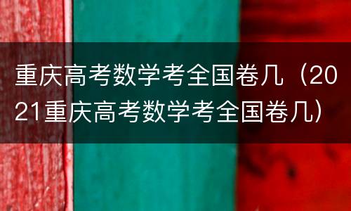重庆高考数学考全国卷几（2021重庆高考数学考全国卷几）