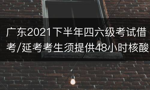 广东2021下半年四六级考试借考/延考考生须提供48小时核酸证明