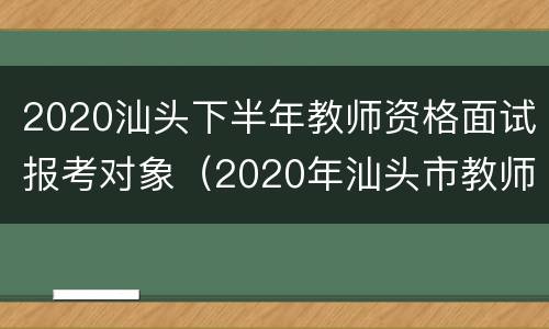 2020汕头下半年教师资格面试报考对象（2020年汕头市教师招聘启事）