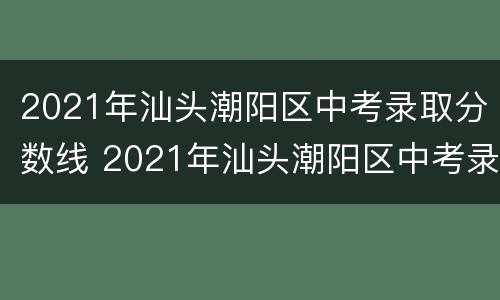 2021年汕头潮阳区中考录取分数线 2021年汕头潮阳区中考录取分数线是多少分