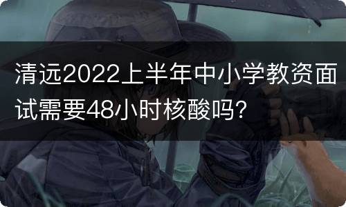 清远2022上半年中小学教资面试需要48小时核酸吗？