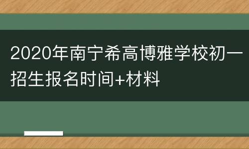 2020年南宁希高博雅学校初一招生报名时间+材料
