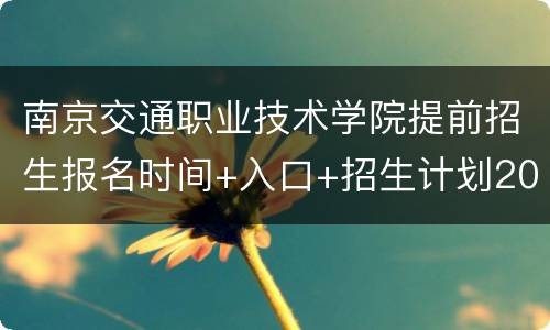 南京交通职业技术学院提前招生报名时间+入口+招生计划2022