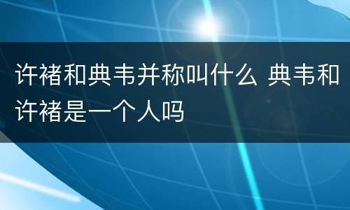 许褚和典韦并称叫什么 典韦和许褚是一个人吗