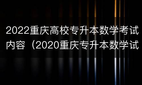 2022重庆高校专升本数学考试内容（2020重庆专升本数学试卷）