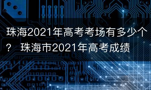 珠海2021年高考考场有多少个？ 珠海市2021年高考成绩