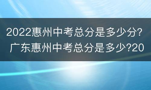 2022惠州中考总分是多少分？ 广东惠州中考总分是多少?2021