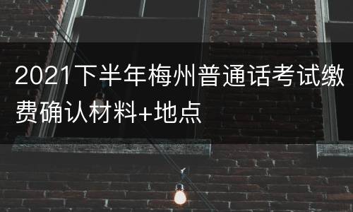 2021下半年梅州普通话考试缴费确认材料+地点