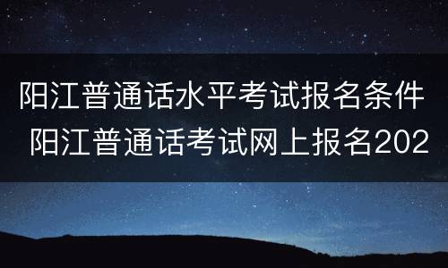 阳江普通话水平考试报名条件 阳江普通话考试网上报名2020时间