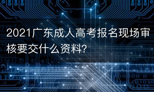 2021广东成人高考报名现场审核要交什么资料？