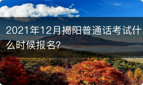 2021年12月揭阳普通话考试什么时候报名？