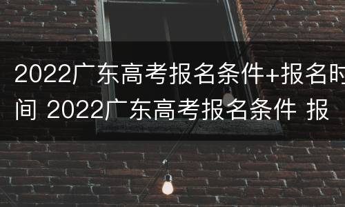 2022广东高考报名条件+报名时间 2022广东高考报名条件 报名时间是多少