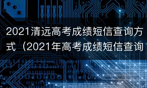 2021清远高考成绩短信查询方式（2021年高考成绩短信查询）