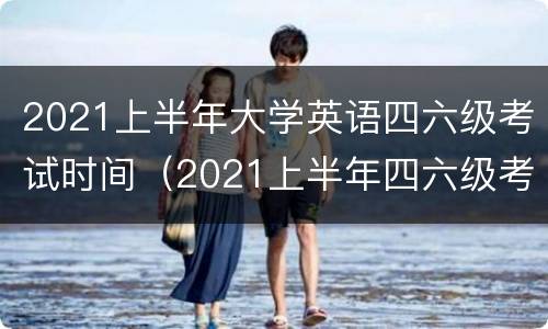 2021上半年大学英语四六级考试时间（2021上半年四六级考试时间表）