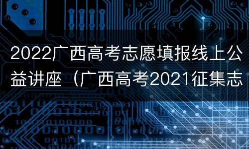 2022广西高考志愿填报线上公益讲座（广西高考2021征集志愿）