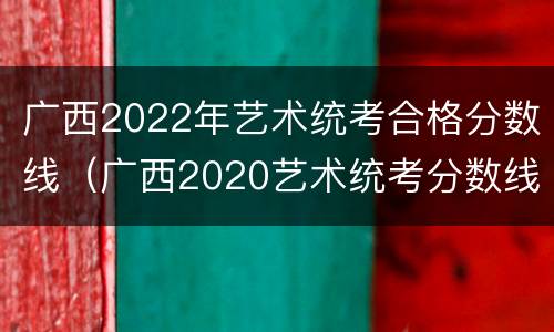 广西2022年艺术统考合格分数线（广西2020艺术统考分数线）