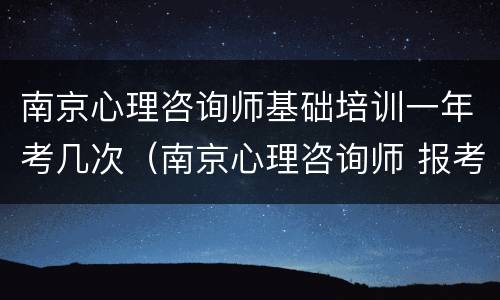 南京心理咨询师基础培训一年考几次（南京心理咨询师 报考）