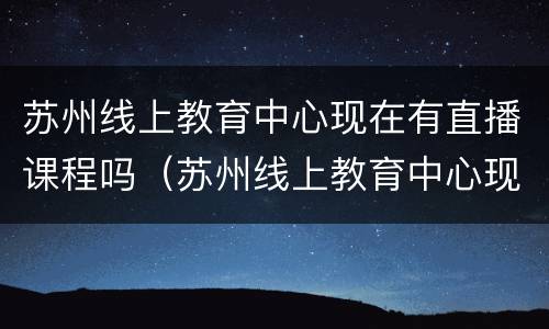 苏州线上教育中心现在有直播课程吗（苏州线上教育中心现在有直播课程吗多少钱）