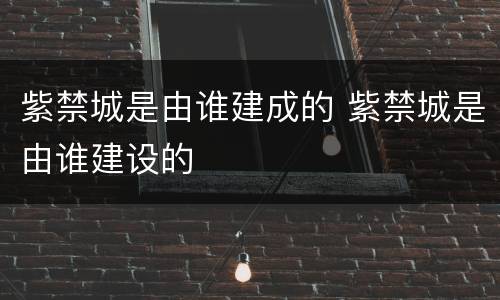 紫禁城是由谁建成的 紫禁城是由谁建设的