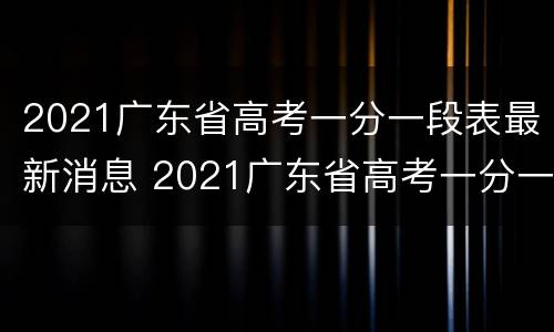 2021广东省高考一分一段表最新消息 2021广东省高考一分一段表最新消息及答案