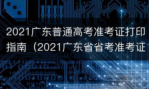 2021广东普通高考准考证打印指南（2021广东省省考准考证打印）