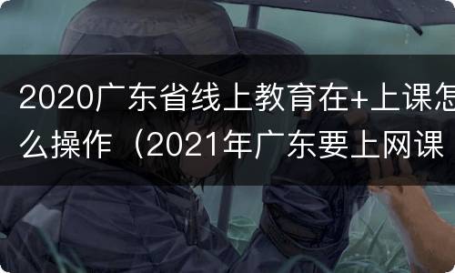 2020广东省线上教育在+上课怎么操作（2021年广东要上网课吗）
