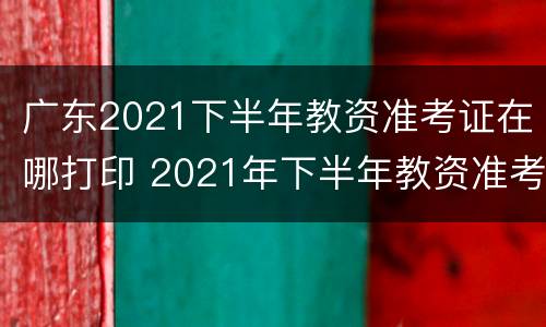 广东2021下半年教资准考证在哪打印 2021年下半年教资准考证打印入口