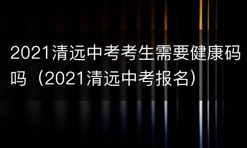 2021清远中考考生需要健康码吗（2021清远中考报名）