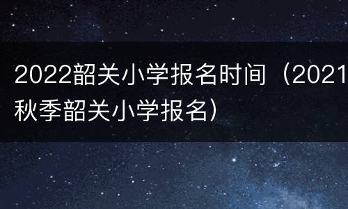 2022韶关小学报名时间（2021秋季韶关小学报名）