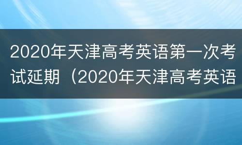 2020年天津高考英语第一次考试延期（2020年天津高考英语第一次考试延期了吗）