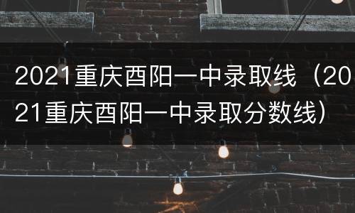 2021重庆酉阳一中录取线（2021重庆酉阳一中录取分数线）