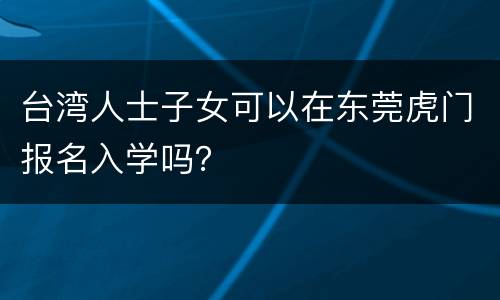 台湾人士子女可以在东莞虎门报名入学吗？