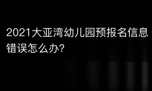 2021大亚湾幼儿园预报名信息错误怎么办？
