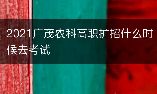 2021广茂农科高职扩招什么时候去考试