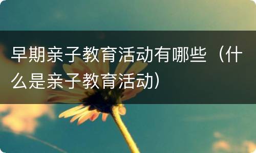 早期亲子教育活动有哪些（什么是亲子教育活动）