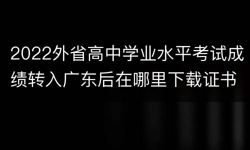 2022外省高中学业水平考试成绩转入广东后在哪里下载证书？