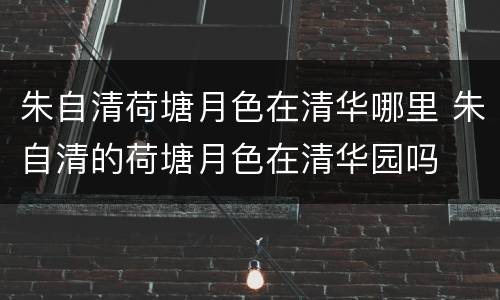 朱自清荷塘月色在清华哪里 朱自清的荷塘月色在清华园吗