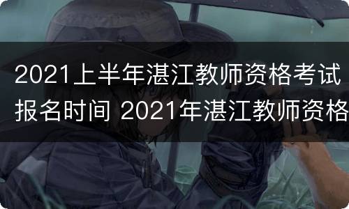 2021上半年湛江教师资格考试报名时间 2021年湛江教师资格证报名时间
