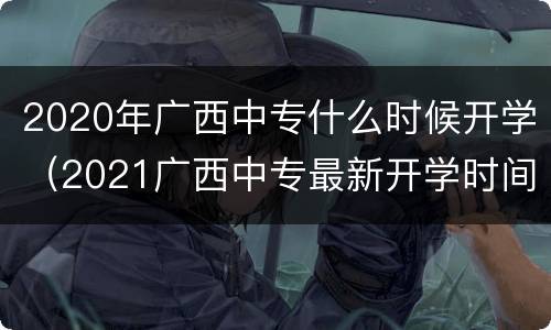 2020年广西中专什么时候开学（2021广西中专最新开学时间）