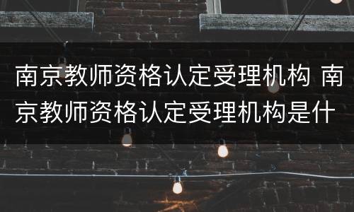 南京教师资格认定受理机构 南京教师资格认定受理机构是什么