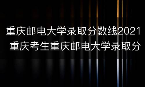 重庆邮电大学录取分数线2021 重庆考生重庆邮电大学录取分数线2021