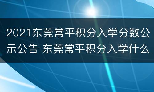 2021东莞常平积分入学分数公示公告 东莞常平积分入学什么时候公布