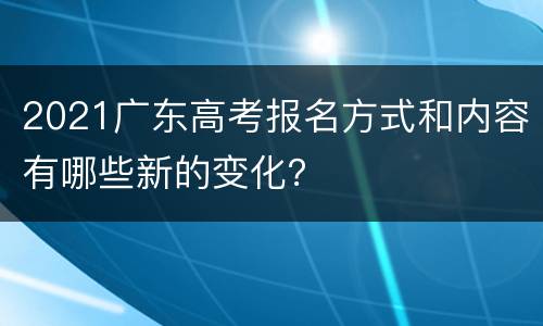 2021广东高考报名方式和内容有哪些新的变化？