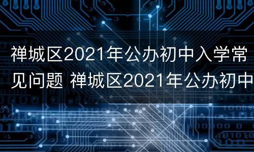 禅城区2021年公办初中入学常见问题 禅城区2021年公办初中入学常见问题及答案