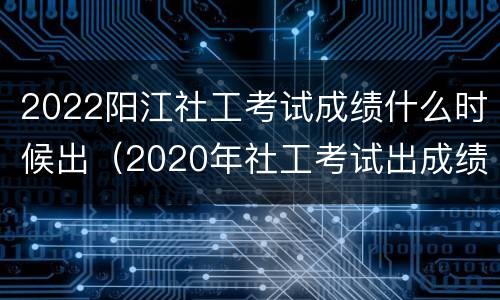 2022阳江社工考试成绩什么时候出（2020年社工考试出成绩时间）