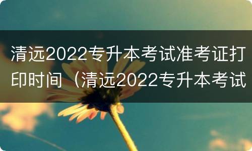 清远2022专升本考试准考证打印时间（清远2022专升本考试准考证打印时间表）