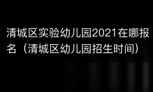 清城区实验幼儿园2021在哪报名（清城区幼儿园招生时间）
