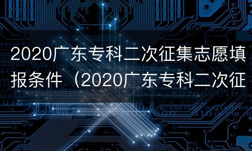 2020广东专科二次征集志愿填报条件（2020广东专科二次征集志愿填报条件是什么）