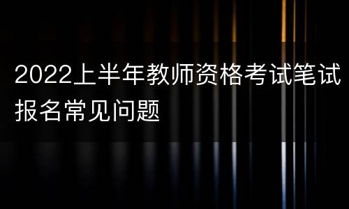 2022上半年教师资格考试笔试报名常见问题