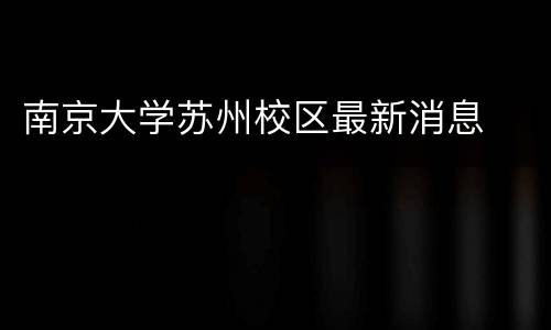南京大学苏州校区最新消息